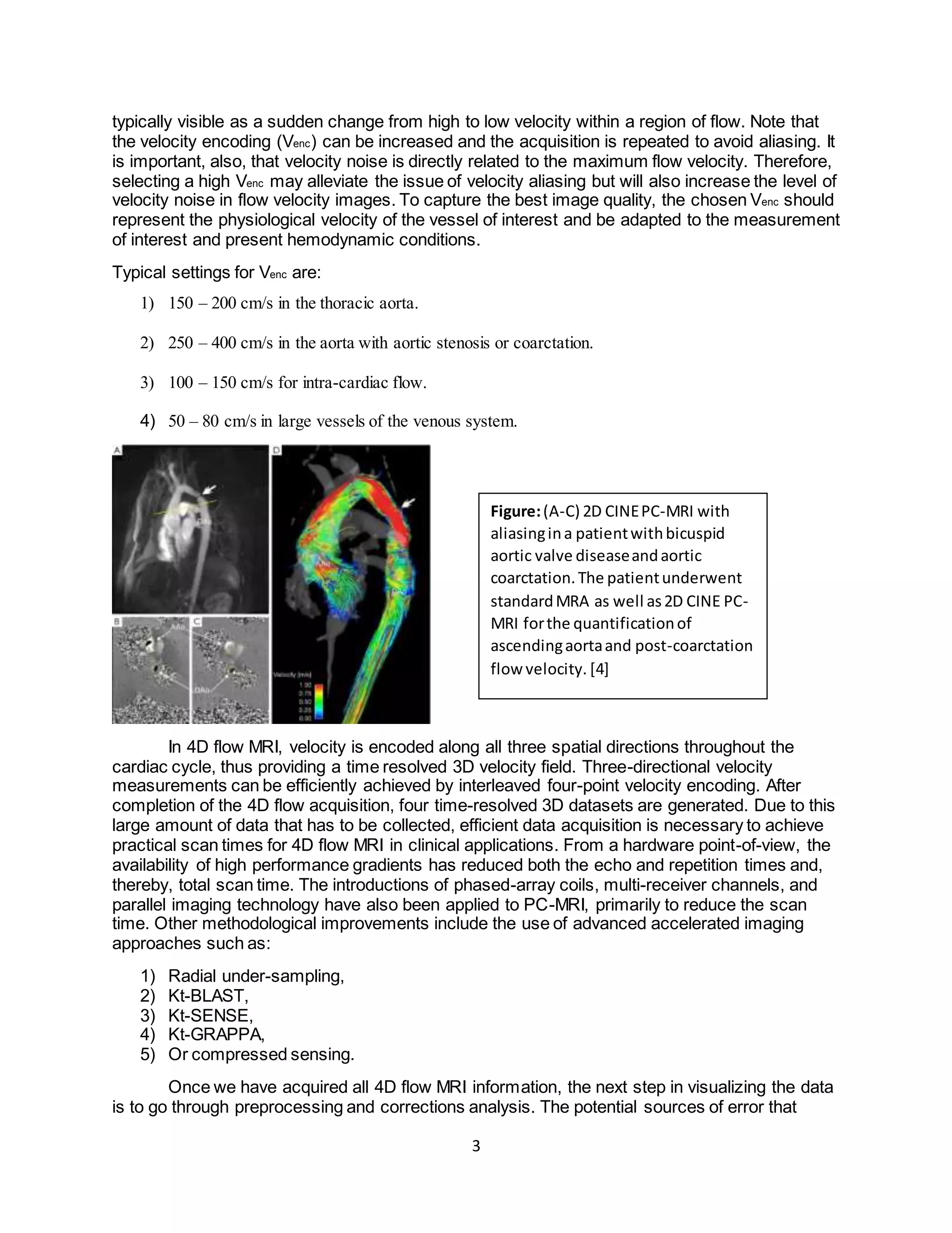 3
typically visible as a sudden change from high to low velocity within a region of flow. Note that
the velocity encoding (Venc) can be increased and the acquisition is repeated to avoid aliasing. It
is important, also, that velocity noise is directly related to the maximum flow velocity. Therefore,
selecting a high Venc may alleviate the issue of velocity aliasing but will also increase the level of
velocity noise in flow velocity images. To capture the best image quality, the chosen Venc should
represent the physiological velocity of the vessel of interest and be adapted to the measurement
of interest and present hemodynamic conditions.
Typical settings for Venc are:
1) 150 – 200 cm/s in the thoracic aorta.
2) 250 – 400 cm/s in the aorta with aortic stenosis or coarctation.
3) 100 – 150 cm/s for intra-cardiac flow.
4) 50 – 80 cm/s in large vessels of the venous system.
In 4D flow MRI, velocity is encoded along all three spatial directions throughout the
cardiac cycle, thus providing a time resolved 3D velocity field. Three-directional velocity
measurements can be efficiently achieved by interleaved four-point velocity encoding. After
completion of the 4D flow acquisition, four time-resolved 3D datasets are generated. Due to this
large amount of data that has to be collected, efficient data acquisition is necessary to achieve
practical scan times for 4D flow MRI in clinical applications. From a hardware point-of-view, the
availability of high performance gradients has reduced both the echo and repetition times and,
thereby, total scan time. The introductions of phased-array coils, multi-receiver channels, and
parallel imaging technology have also been applied to PC-MRI, primarily to reduce the scan
time. Other methodological improvements include the use of advanced accelerated imaging
approaches such as:
1) Radial under-sampling,
2) Kt-BLAST,
3) Kt-SENSE,
4) Kt-GRAPPA,
5) Or compressed sensing.
Once we have acquired all 4D flow MRI information, the next step in visualizing the data
is to go through preprocessing and corrections analysis. The potential sources of error that
Figure:(A-C) 2D CINEPC-MRI with
aliasingina patientwithbicuspid
aortic valve diseaseandaortic
coarctation.The patientunderwent
standardMRA as well as2D CINE PC-
MRI forthe quantificationof
ascendingaortaand post-coarctation
flow velocity. [4]
 
