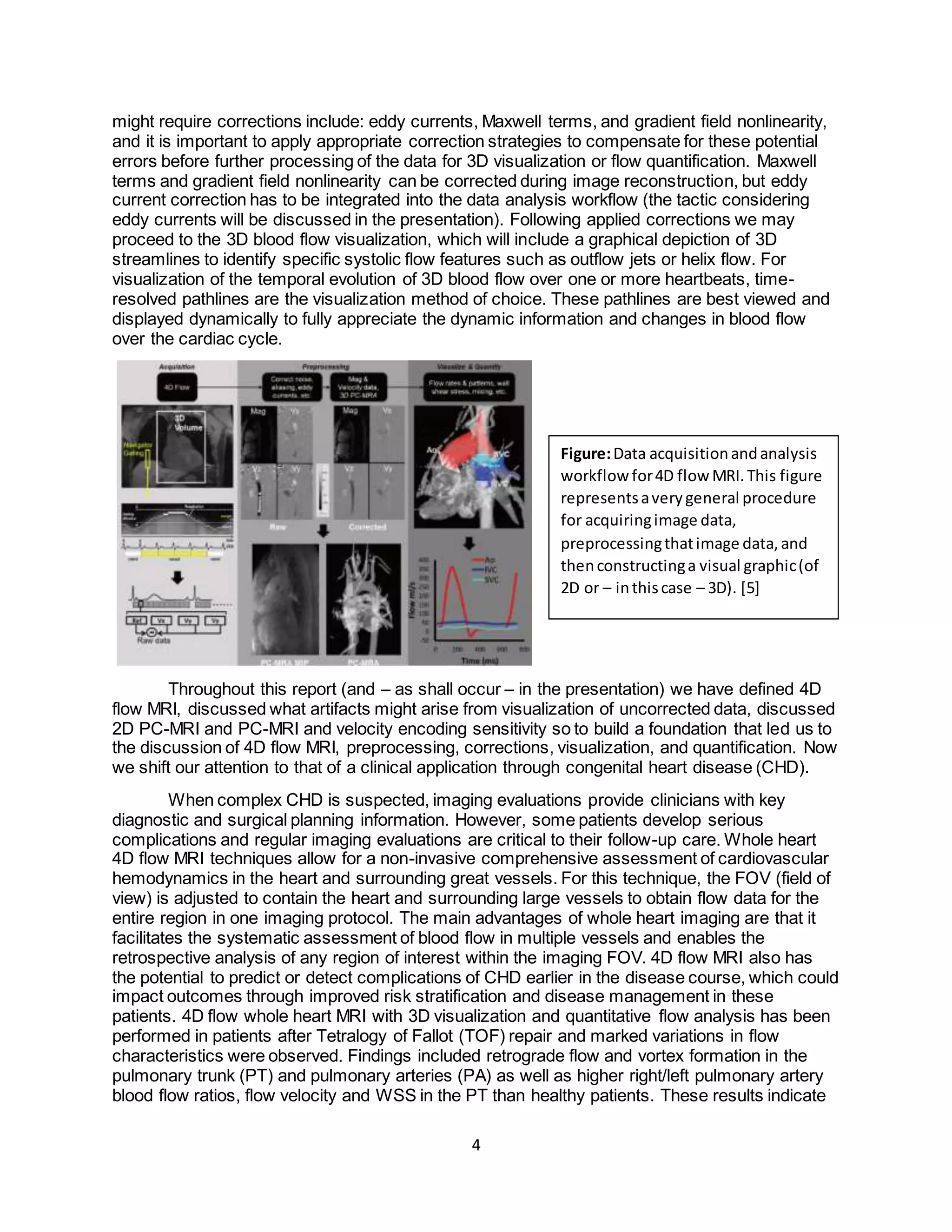 4
might require corrections include: eddy currents, Maxwell terms, and gradient field nonlinearity,
and it is important to apply appropriate correction strategies to compensate for these potential
errors before further processing of the data for 3D visualization or flow quantification. Maxwell
terms and gradient field nonlinearity can be corrected during image reconstruction, but eddy
current correction has to be integrated into the data analysis workflow (the tactic considering
eddy currents will be discussed in the presentation). Following applied corrections we may
proceed to the 3D blood flow visualization, which will include a graphical depiction of 3D
streamlines to identify specific systolic flow features such as outflow jets or helix flow. For
visualization of the temporal evolution of 3D blood flow over one or more heartbeats, time-
resolved pathlines are the visualization method of choice. These pathlines are best viewed and
displayed dynamically to fully appreciate the dynamic information and changes in blood flow
over the cardiac cycle.
Throughout this report (and – as shall occur – in the presentation) we have defined 4D
flow MRI, discussed what artifacts might arise from visualization of uncorrected data, discussed
2D PC-MRI and PC-MRI and velocity encoding sensitivity so to build a foundation that led us to
the discussion of 4D flow MRI, preprocessing, corrections, visualization, and quantification. Now
we shift our attention to that of a clinical application through congenital heart disease (CHD).
When complex CHD is suspected, imaging evaluations provide clinicians with key
diagnostic and surgical planning information. However, some patients develop serious
complications and regular imaging evaluations are critical to their follow-up care. Whole heart
4D flow MRI techniques allow for a non-invasive comprehensive assessment of cardiovascular
hemodynamics in the heart and surrounding great vessels. For this technique, the FOV (field of
view) is adjusted to contain the heart and surrounding large vessels to obtain flow data for the
entire region in one imaging protocol. The main advantages of whole heart imaging are that it
facilitates the systematic assessment of blood flow in multiple vessels and enables the
retrospective analysis of any region of interest within the imaging FOV. 4D flow MRI also has
the potential to predict or detect complications of CHD earlier in the disease course, which could
impact outcomes through improved risk stratification and disease management in these
patients. 4D flow whole heart MRI with 3D visualization and quantitative flow analysis has been
performed in patients after Tetralogy of Fallot (TOF) repair and marked variations in flow
characteristics were observed. Findings included retrograde flow and vortex formation in the
pulmonary trunk (PT) and pulmonary arteries (PA) as well as higher right/left pulmonary artery
blood flow ratios, flow velocity and WSS in the PT than healthy patients. These results indicate
Figure:Data acquisitionandanalysis
workflow for4D flow MRI.This figure
representsaverygeneral procedure
for acquiringimage data,
preprocessingthatimage data,and
thenconstructinga visual graphic(of
2D or – inthiscase – 3D). [5]
 