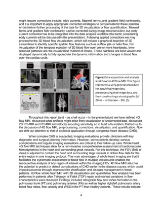 4
might require corrections include: eddy currents, Maxwell terms, and gradient field nonlinearity,
and it is important to apply appropriate correction strategies to compensate for these potential
errors before further processing of the data for 3D visualization or flow quantification. Maxwell
terms and gradient field nonlinearity can be corrected during image reconstruction, but eddy
current correction has to be integrated into the data analysis workflow (the tactic considering
eddy currents will be discussed in the presentation). Following applied corrections we may
proceed to the 3D blood flow visualization, which will include a graphical depiction of 3D
streamlines to identify specific systolic flow features such as outflow jets or helix flow. For
visualization of the temporal evolution of 3D blood flow over one or more heartbeats, time-
resolved pathlines are the visualization method of choice. These pathlines are best viewed and
displayed dynamically to fully appreciate the dynamic information and changes in blood flow
over the cardiac cycle.
Throughout this report (and – as shall occur – in the presentation) we have defined 4D
flow MRI, discussed what artifacts might arise from visualization of uncorrected data, discussed
2D PC-MRI and PC-MRI and velocity encoding sensitivity so to build a foundation that led us to
the discussion of 4D flow MRI, preprocessing, corrections, visualization, and quantification. Now
we shift our attention to that of a clinical application through congenital heart disease (CHD).
When complex CHD is suspected, imaging evaluations provide clinicians with key
diagnostic and surgical planning information. However, some patients develop serious
complications and regular imaging evaluations are critical to their follow-up care. Whole heart
4D flow MRI techniques allow for a non-invasive comprehensive assessment of cardiovascular
hemodynamics in the heart and surrounding great vessels. For this technique, the FOV (field of
view) is adjusted to contain the heart and surrounding large vessels to obtain flow data for the
entire region in one imaging protocol. The main advantages of whole heart imaging are that it
facilitates the systematic assessment of blood flow in multiple vessels and enables the
retrospective analysis of any region of interest within the imaging FOV. 4D flow MRI also has
the potential to predict or detect complications of CHD earlier in the disease course, which could
impact outcomes through improved risk stratification and disease management in these
patients. 4D flow whole heart MRI with 3D visualization and quantitative flow analysis has been
performed in patients after Tetralogy of Fallot (TOF) repair and marked variations in flow
characteristics were observed. Findings included retrograde flow and vortex formation in the
pulmonary trunk (PT) and pulmonary arteries (PA) as well as higher right/left pulmonary artery
blood flow ratios, flow velocity and WSS in the PT than healthy patients. These results indicate
Figure:Data acquisitionandanalysis
workflow for4D flow MRI.This figure
representsaverygeneral procedure
for acquiringimage data,
preprocessingthatimage data,and
thenconstructinga visual graphic(of
2D or – inthiscase – 3D). [5]
 