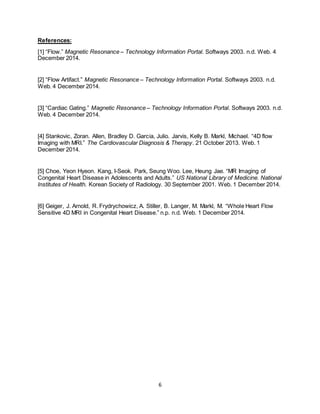 6
References:
[1] “Flow.” Magnetic Resonance – Technology Information Portal. Softways 2003. n.d. Web. 4
December 2014.
[2] “Flow Artifact.” Magnetic Resonance – Technology Information Portal. Softways 2003. n.d.
Web. 4 December 2014.
[3] “Cardiac Gating.” Magnetic Resonance – Technology Information Portal. Softways 2003. n.d.
Web. 4 December 2014.
[4] Stankovic, Zoran. Allen, Bradley D. Garcia, Julio. Jarvis, Kelly B. Markl, Michael. “4D flow
Imaging with MRI.” The Cardiovascular Diagnosis & Therapy. 21 October 2013. Web. 1
December 2014.
[5] Choe, Yeon Hyeon. Kang, I-Seok. Park, Seung Woo. Lee, Heung Jae. “MR Imaging of
Congenital Heart Disease in Adolescents and Adults.” US National Library of Medicine. National
Institutes of Health. Korean Society of Radiology. 30 September 2001. Web. 1 December 2014.
[6] Geiger, J. Arnold, R. Frydrychowicz, A. Stiller, B. Langer, M. Markl, M. “Whole Heart Flow
Sensitive 4D MRI in Congenital Heart Disease.” n.p. n.d. Web. 1 December 2014.
 