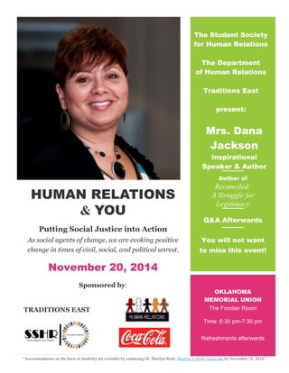 HUMAN RELATIONS
& YOU
Putting Social Justice into Action
As social agents of change, we are evoking positive
change in times of civil, social, and political unrest.
November 20, 2014
Sponsored by:
TRADITIONS EAST
The Student Society
for Human Relations
The Department
of Human Relations
Traditions East
present:
Mrs. Dana
Jackson
Inspirational
Speaker & Author
Author of
Reconciled:
A Struggle for
Legitimacy
;bgdh
Q&A Afterwards
You will not want
to miss this event!
OKLAHOMA
MEMORIAL UNION
The Frontier Room
Time: 6:30 pm-7:30 pm
Refreshments afterwards
“Accommodations on the basis of disability are available by contacting Dr. Marilyn Byrd, Marilyn.Y.Byrd-1@ou.edu by November 18, 2014.”
 