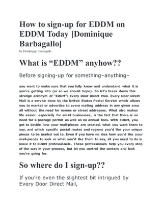 How to sign-up for EDDM on
EDDM Today [Dominique
Barbagallo]
by Dominique Barbagallo
What is “EDDM” anyhow??
Before signing-up for something–anything–
you want to make sure that you fully know and understand what it is
you’re getting into (or so we should hope). So let’s break down this
strange acronym of “EDDM”: Every Door Direct Mail. Every Door Direct
Mail is a service done by the United States Postal Service which allows
you to market or advertise to every mailing address in any given area
all without the need for names or street addresses. What also makes
life easier, especially for small businesses, is the fact that there is no
need for a postage permit as well as no annual fees. With EDDM, you
get to decide how your mail-pieces are created, what you want them to
say, and which specific postal routes and regions you’d like your unique
pieces to be mailed out to. Even if you have no idea how you’d like your
mail-pieces to look or what you’d like them to say, all you need to do is
leave it to EDDM professionals. These professionals help you every step
of the way in your process, but let you control the content and look
you’re going for.
So where do I sign-up??
If you’re even the slightest bit intrigued by
Every Door Direct Mail,
 