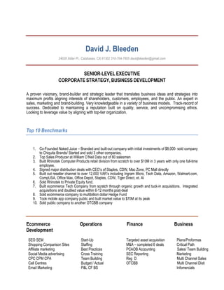 David J. Bleeden
24020 Alder Pl., Calabasas, CA 91302 310-704-7605 davidjbleeden@gmail.com
SENIOR-LEVEL EXECUTIVE
CORPORATE STRATEGY, BUSINESS DEVELOPMENT
A proven visionary, brand-builder and strategic leader that translates business ideas and strategies into
maximum profits aligning interests of shareholders, customers, employees, and the public. An expert in
sales, marketing and brand-building. Very knowledgeable in a variety of business models. Track-record of
success. Dedicated to maintaining a reputation built on quality, service, and uncompromising ethics.
Looking to leverage value by aligning with top-tier organization.
Top 10 Benchmarks
1. Co-Founded Naked Juice – Branded and built-out company with initial investments of $8,000- sold company
to Chiquita Brands/ Started and sold 3 other companies.
2. Top Sales Producer at William O’Neil Data out of 80 salesmen
3. Built Rhinotek Computer Products retail division from scratch to over $10M in 3 years with only one full-time
employee.
4. Signed major distribution deals with CEO’s of Staples, CDW, Mac Zone, PC Mall directly
5. Built out reseller channel to over 12,000 VAR’s including Ingram Micro, Tech Data, Amazon, Walmart.com,
CompUSA, Office Max, Office Depot, Staples, CDW, Tiger Direct, et. Al
6. Sold Rhinotek to Private Equity fund.
7. Built ecommerce Tech Company from scratch through organic growth and tuck-in acquisitions. Integrated
acquisitions and doubled value within 6-12 months post-deal
8. Sold ecommerce company to multibillion dollar Hedge Fund
9. Took mobile app company public and built market value to $70M at its peak
10. Sold public company to another OTCBB company
Ecommerce Operations Finance Business
Development
SEO SEM
Shopping Comparison Sites
Affiliate marketing
Social Media advertising
CPC CPM CPA
Call Centres
Email Marketing
Start-Up
Staffing
Best Practices
Cross Training
Team Building
Budget / Actual
P&L CF BS
Targeted asset acquisition Plans/Proformas
M&A – completed 6 deals Critical Path
PCAOB Accounting Sales/ Team Building
SEC Reporting Marketing
Reg D Multi Channel Sales
OTCBB Multi Channel Disti
Infomercials
 