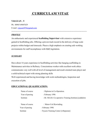CURRICULAM VITAE
VIJAYAN . V
Ph: 00965 69047629
E-mail: vijayan2976@gmail.com
-----------------------------------------------------------------------------------------------------------------------
PROFILE
An enthusiastic and experienced Scaffolding Supervisor with extensive experience
gained in Scaffolding jobs. Offering a proven track record in the delivery of large scale
projects within budget and timescale. Places a high emphasis on creating safe working
environments for staff incompliance with H&S legislation.
SUMMARY
Have about 14 years experience in Scaffolding activities like hanging scaffolding in
Maintenance activities in Refinery. Conscientious worker with excellent work ethics
communicates very well with all level of management and result oriented team player and
a solid technical expert with strong planning skills
Well experienced and having knowledge with work methodologies, Inspection and
execution of jobs.
EDUCATIONAL QUALIFICATION:
Name of course : Diploma in Co-Operation.
Year of passing : February 1996
Institute : Dr. M.G.R. Co-operative Training Institute.[cuddalore
Name of course : Motor Coil Rewinding.
Year of passing : February 1998.
Institute : Trysem Training Center [villupuram]
 