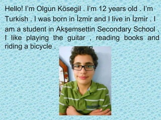 Hello! I’m Olgun Kösegil . I’m 12 years old . I’m
Turkish . I was born in İzmir and I live in İzmir . I
am a student in Akşemsettin Secondary School .
I like playing the guitar , reading books and
riding a bicycle .

 