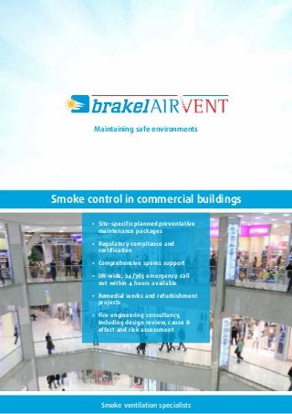 Smoke ventilation specialists
• Site-specific planned preventative
maintenance packages
• Regulatory compliance and
certification
• Comprehensive spares support
• UK-wide, 24/365 emergency call
out within 4 hours available
• Remedial works and refurbishment
projects
• Fire engineering consultancy,
including design review, cause 
effect and risk assessment
Smoke control in commercial buildings
Maintaining safe environments
 