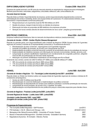 W. Furia
Jan/2015
EMPAX EMBALAGENS FLEXÍVEIS Outubro 2008 – Maio 2010
Empresa de capital nacional, com 56 anos de mercado atuando no segmento de rotogravura para embalagens
flexíveis para biscoitos, sabonetes, salgadinhos,chocolates,refrescos,café, achocolatados,etc
Gerente Geral de Vendas
Reporte direto ao Diretor Superintendente da empresa,sendo responsável pelos departamentos comercial,
administração de venda e marketing; tendo uma equipe direta de 5 pessoas e 15 colaboradores indiretos,entre
funcionários e representantes comerciais pelos pais.
 Responsável por um orçamento anual de R$ 190 milhões em 2010
 Gestão de preços, margem bruta de todos os clientes da empresa
 Elaboração de todas as propostas de BID eletrônico de empresas privadas
 Geração de novas vendas através de desenvolvimento de novo canal – pregões governamentais
MEDTRONIC COMERCIAL Maio 2004 – Abril 2008
Empresa multinacional Americana, lider no mercado de dispositivos médicos (medical devices)
Gerente de Vendas – CRDM - Cardiac Rhythm Disease Management
Reporte ao gerente geral, com responsabilidade pela Unidade de Negócio CRDM. Equipe direta de 5 gerentes
regionais de vendas e indireta de 23 representantes comerciais e 10 assessores técnicos.
 Reestruturação da área comercial – organograma com 5 gerentes regionais
 Aumento do portfólio de produtos, de acordo com o lançamento nos EUA
 Implementação de política comercial buscando aumento de lucratividade através de estratégia de marcas
 Implementação de relatórios mensais com informação de mercado (concorrentes, clientes, governo, ect)
 Lançamento do primeiro desfibrilador implantável com monitoramento de congestão pulmonar, atingindo
mais de 50% de participação de mercado neste segmento
 Introdução do primeiro desfibrilador implantável com tecnologia sem fio no Brazil
Incremento das vendas, saindo de US$ 15 milhões (FY 2004) para US$ 28 milhões (FY 2008)
 36% de aumento de vendas (ano fiscal 2005 versus 2004)
 11% de aumento de vendas (ano fiscal 2006 versus 2005)
 14% de aumento de vendas (ano fiscal 2007 versus 2006)
HENKEL Junho1989 – Abril 2004
Gerente de Vendas e Negócios – TLI– Tecnologia LoctiteIndustrial (junho/2001 – abril/2004)
Reporte direto ao Diretor da América Latina com equipe direta de 5 gerentes regionais de vendas e indireta de 25
vendedores (empregados).
 Venda de US$ 10 milhões (ano fiscal 04)
 Reestruturação do canal de distribuição e implementação da política comercial.
 Reestruturação do departamento de vendas para melhorar cobertura e aumentar penetração de mercado.
 Lançamento de novos produtos, de acordo com o “pipeline” da matriz.
 Implementação e acompanhamento de uma política de preços e descontos especiais para clientes chave.
Gerente de Negócios – Produtos Loctite(junho/2000 – junho/2001)
Gerente Regional de Vendas – Loctite (maio/1995 – junho/2000)
Vendedor Loctite (fevereiro/1992 – maio/1995)
Estagiáriode vendas Loctite(junho/1989 – janeiro/1992)
Programas de Desenvolvimento:
 The Complete Skilled Negotiator - GAP Partners Jun/2013
 ITW Institutes I, II & III – (Miami and Chicago – US) 2010/2011/2012
 Managing in the Global Economy (MGE) – University of Toronto, Canada 2007
 Basics in International Management – Cranfield University – Düsseldorf, Germany 2003
 Negotiations Dynamics – M. Schatski – Orlando, Florida 2002
 