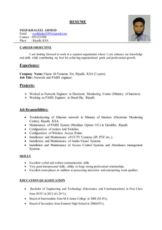RESUME
SYED KHALEEL AHMED
Email : syedkhaleel1991@gmail.com
Contact : 0551231996
Place : Riyadh, KSA
CAREER OBJECTIVE
I am looking forward to work in a reputed organization where I can enhance my knowledge
and skills while contributing my best for achieving organizational goals and professional growth.
Experience:
Company Name: Fiqrat Al-Yamama Est, Riyadh, KSA (3 years).
Job Title: Network and PABX engineer.
Projects:
 Worked as Network Engineer in Electronic Monitoring Centre (Ministry of Interiors).
 Working as PABX Engineer in Darul-Ifta, Riyadh.
Job Responsibilities:
 Troubleshooting of Ethernet network in Ministry of Interiors (Electronic Monitoring
Centre), Riyadh, KSA.
 Maintenance of PABX System (Meridian Option 11C) in Darulifta, Riyadh.
 Configuration of routers and Switches.
 Configuration of Wireless Access Points.
 Installation and Maintenance of CCTV Cameras (IP, PTZ etc.,).
 Installation and Maintenance of Audio-Visual Systems.
 Installation and Maintenance of Access Control Systems and Attendance management
Systems.
SKILLS
 Excellent verbal and written communication skills.
 Very good interpersonal skills, ability to forge strong professional relationships.
 Excellent team-player, in addition to possessing innovative and enterprising work qualities.
EDUCATION QUALIFICATION
 Bachelor of Engineering and Technology (Electronics and Communications) in First Class
from JNTU in 2012 (61.29 %).
 Board of Intermediate from M.S Junior College in 2008 (85.4%).
 Board of Secondary from Eminent High School in 2006(83%).
 