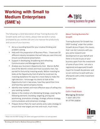  	
   	
  
Working	
  with	
  Small	
  to	
  Medium	
  Enterprises	
  (SME’s)	
   	
   1	
  	
  
	
   	
  
Working with Small to
Medium Enterprises
(SME’s) 	
  
	
  
	
  	
  
	
   	
   	
  
	
  
  
The  following  is  a  brief  description  of  how  Training  Business  for  
Growth  works  with  our  clients,  please  note  we  work  in  areas  
prompted  by  you  and  the  sole  aim  is  to  improve  the  productivity  
and  success  of  your  business:  
• Act  as  a  sounding  board  for  your  creative  thinking  and  
problem  solving.  
• Help  with  the  preparation  of  Business  Plans.    I  have  over  50  
different  industry  templates  that  will  help  you  save  time  and  
ensure  a  professional  presentation.    
• Support  in  developing,  broadening  and  refreshing  
Communication  and  Management  Skills.  
• Analyse  your  business’s  Opportunity  Cost.    Warren  Buffet  
one  of  the  World’s  richest  and  most  successful  men;  has  
earned  his  fortune  by  investing  wisely.  Before  investing  he  
looks  at  the  Opportunity  Cost  of  what  he  could  earn  by  
investing  elsewhere  this  way  he  is  more  likely  to  make  the  
right  decision.  I  encourage  my  clients  to  look  at  the  
Opportunity  Cost  in  two  areas,  how  they  spend  their  time  
and  how  they  spend  company  money.    
• Identify  new  markets  and  more  effective  ways  of  selling  into  
your  existing  markets.    
• Advise  in  the  creation  of  a  Marketing  Strategy,  covering  the  
following  elements:  branding,  targeting,  pricing  and  
positioning,  promotions  strategy,  strategic  alliance  strategy,  
communications  and  conversion  strategy.  
• Prepare  Action  Plans  for  each  activity  and  a  sales  strategy  to  
ensure  that  new  targets  are  met  and  much,  much  more.  
	
   	
  
About	
  Training	
  Business	
  for	
  
Growth	
  
Training  Business  for  Growth  has  
ERDF  funding1
  under  the  London  
Growth  Access  Project,  this  means  
that  I  can  do  5  sessions  with  you  
plus  some  research  and  
development  on  your  behalf  and  
there  is  no  cost  to  you  or  your  
business  apart  from  the  investment  
of  some  of  your  time.  I  am  also  a  
registered  and  approved  Growth  
Coach  for  Growth  Accelerator  and  
so  can  continue  to  work  with  you  
afterwards  with  a  little  investment  
on  your  part.  
  
Contact	
  Us	
  
Colin  Fredriksen  
Managing  Director  
T:  0207  209  2753    
M:  07799  160834	
  
	
  
	
  	
  	
  	
  	
  	
  	
  	
  	
  	
  	
  	
  	
  	
  	
  	
  	
  	
  	
  	
  	
  	
  	
  	
  	
  	
  	
  	
  	
  	
  	
  	
  	
  	
  	
  	
  	
  	
  	
  	
  	
  	
  	
  	
  	
  	
  	
  	
  	
  	
  	
  	
  	
  	
  	
  	
  	
  	
  	
  	
  	
  	
  	
  	
  	
  	
  	
  	
  
1	
  Please  note  the  ERDF  funding  is  for  advice  and  support  and  there  is  no  cash  equivalent.  
 