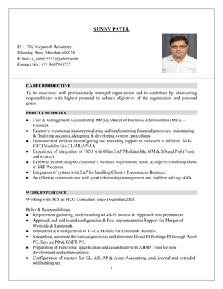 1
D – 1702 Mayuresh Residency,
Bhandup West, Mumbai-400078
E-mail: s_sunny4444@yahoo.com
Contact No.: +91 9687943737
SUNNY PATEL
CAREER OBJECTIVE
To be associated with professionally managed organization and to contribute by shouldering
responsibilities with highest potential to achieve objectives of the organization and personal
goals.
PROFILE SUMMARY
 Cost & Management Accountant (CMA) & Master of Business Administrator (MBA –
Finance).
 Extensive experience in conceptualizing and implementing financial processes, maintaining
& finalizing accounts, designing & developing system /procedures.
 Demonstrated abilities in configuring and providing support to end-users in different SAP-
FICO Modules like GL/AR/AP/AA.
 Experience of Integration of FICO with Other SAP Modules like MM & SD and PoS (Front
end system).
 Expertise in analyzing the customer’s business requirement, needs & objective and map them
to SAP Processes.
 Integration of system with SAP for handling Client’s E-commerceBusiness.
 An effective communicator with good relationship management and problem solving skills
WORK EXPERIENCE
Working with TCS as FICO Consultant since December 2013.
Roles & Responsibilities:
 Requirement gathering, understanding of AS-IS process & Approach note preparation.
 Approach and end to end configuration & Post implementation Support for Merger of
Westside & Landmark.
 Implement & Configuration of FI-AA Module for Landmark Business.
 Streamline, automate the various processes and eliminate Direct FI Postings FI through Asset
PO, Service PO & GNFR PO.
 Preparation of Functional specification and co-ordinate with ABAP Team for new
development and enhancements.
 Configuration of masters for GL, AR, AP & Asset Accounting, cash journal and extended
withholding tax.
 