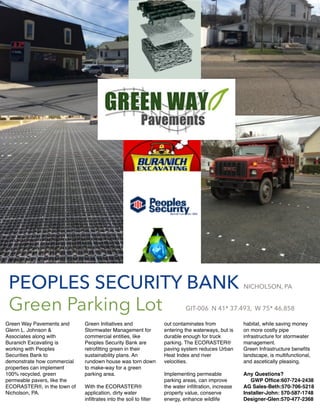 Green Way Pavements and
Glenn L. Johnson &
Associates along with
Buranich Excavating is
working with Peoples
Securities Bank to
demonstrate how commercial
properties can implement
100% recycled, green
permeable pavers, like the
ECORASTER®, in the town of
Nicholson, PA.
Green Initiatives and
Stormwater Management for
commercial entities, like
Peoples Security Bank are
retroﬁtting green in their
sustainability plans. An
rundown house was torn down
to make-way for a green
parking area.
With the ECORASTER®
application, dirty water
inﬁltrates into the soil to ﬁlter
out contaminates from
entering the waterways, but is
durable enough for truck
parking. The ECORASTER®
paving system reduces Urban
Heat Index and river
velocities.
Implementing permeable
parking areas, can improve
the water inﬁltration, increase
property value, conserve
energy, enhance wildlife
habitat, while saving money
on more costly pipe
infrastructure for stormwater
management.
Green Infrastructure beneﬁts
landscape, is multifunctional,
and ascetically pleasing.
Any Questions?
GWP Ofﬁce:607-724-2438
AG Sales-Beth:570-706-5218
Installer-John: 570-587-1748
Designer-Glen:570-477-2368
PEOPLES SECURITY BANK NICHOLSON, PA
Green Parking Lot GIT-006 N 41* 37.493,  W 75* 46.858
 