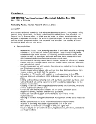 Experience
SAP MM/SD Functional support (Technical Solution Rep III)
Dec 2011 – Till date
Company Name, Hewlett Packard, Chennai, India
About HP
HP’s vision is to create technology that makes life better for everyone, everywhere - every
person, every organization, and every community around the globe. This motivates us -
inspires us - to do what we do. To make what we make. To invent, and to reinvent. To
engineer experiences that amaze. We won’t stop pushing ahead, because you won’t stop
pushing ahead. You’re reinventing how you work. How you play. How you live. With our
technology, you’ll reinvent your world.
 Responsibilities
• Member of SAP Dev Team, handling resolution of production issues & complying
with the SLA standards and handling escalations. Good understanding of the
overall landscape which includes sap receiving information from various other
application both sap and legacy and their relevance, clear understand of the
path/process followed in either data being sent or received
• Development of material master, vendor master, source list, info record, service
master, maintain material master, maintain vendor master, maintain source list,
and maintain info record
• Resolve issues reported with Logistics Execution areas including Picking, Packing
and Shipping among others.
• Resolve issues with scheduled jobs and real-time data distribution to and from
various systems via IDOC, ALE, file transfer.
• Integration in MM module, with creation of vendor, purchase orders, STO,
Advance shipment notifications (ASN) and goods movement to the warehouse in
plant.
• Setting up the entire purchasing cycle with purchase requisition, purchase order
with contracts & scheduling agreements for transactions processing as per the
business requirement
• Creating Functional/Technical specifications for all the enhancements, which are
needed by the users after go-live
• Coordinate with other functional teams for any cross application issues
• Preparation of RFQ, maintain and compare quotations.
• Extensively worked in support environment and exposure to end to
implementation
• Working on incident management/problem management for the issues related to
ECC
• Monitor performance and make recommendations for improvements
• Involved in providing Production support to end user in OM & OF.
• Have end to end technical knowledge of IDOC and signal flow
• Focus on day to day procurement issues, logistics issues, elevations, escalations
and major incidents
 