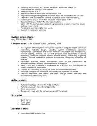 • Providing solutions and workaround for fallouts and issues related to
procurement and inventory management
• Xml tracking in A50 & XI
• Message tracking in seeburger and hp-service bus
• Prepare knowledge management document about HP process flow for the user
• Interaction with business and vendors on various issues related to sap R/3.
• To resolve day-to-day production issues on priority basis in MM
• Document the issue history for future clarification.
• Liaise with the business users about the processes to overcome recurring issues
and new requirement
• Provide end user training for new users.
• Support in month end activities
System administrator
Aug 2009 – Dec 2011
Company name, ISBR business school , Chennai, India
• As a system administrator i have given support in computer repair, computer
networking, network design, operating system installations, computer
maintenance, workstation and server hardware installation and maintenance,
network cabling, printers, set up and program cisco equipment, hardware
monitoring, computer upgrades, network troubleshooting, customizing pc gaming
systems, network installation, network maintenance, configuring hardware for
new pcs.
• Proactively provided service improvement plans to the organization by
automation of tasks thereby reducing manual intervention.
• Have 2 year and 2 months of experience as in support and management of
various commercial applications.
• Eminent work handling by taking the entire end-to-end responsibility.
• Proactive approach and innovative solutions to the problems and issues.
• Effective interaction with clients and users through emails and calls and
documentation of the daily work.
Achievements
• Multiple times top performer for Fy’12 and Fy’13
• Multiple surveys on incident managements.
• Client appreciations
• Consistently rated with the highest rating in HP (k-rating)
Strengths
• Quick learner
• Team player
• Adaptability
Additional skills
• Good automation skills in VBA
 