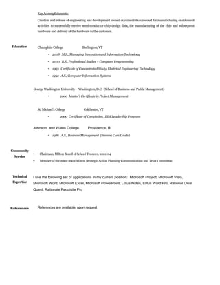 Key Accomplishments:
Creation and release of engineering and development owned documentation needed for manufacturing enablement
activities to successfully receive semi-conductor chip design data, the manufacturing of the chip and subsequent
hardware and delivery of the hardware to the customer.
Education Champlain College Burlington, VT
 2008 M.S., Managing Innovation and Information Technology
 2000 B.S., Professional Studies – Computer Programming
 1993 Certificate of Concentrated Study, Electrical Engineering Technology
 1992 A.S., Computer Information Systems
George Washington University Washington, D.C. (School of Business and Public Management)
 2000 Master’s Certificate in Project Management
St. Michael’s College Colchester, VT
 2000 Certificate of Completion, IBM Leadership Program
Johnson and Wales College Providence, RI
 1986 A.S., Business Management (Summa Cum Laude)
Community
Service
 Chairman, Milton Board of School Trustees, 2001-04
 Member of the 2001-2002 Milton Strategic Action Planning Communication and Trust Committee
Technical
Expertise
References
I use the following set of applications in my current position: Microsoft Project, Microsoft Visio,
Microsoft Word, Microsoft Excel, Microsoft PowerPoint, Lotus Notes, Lotus Word Pro, Rational Clear
Quest, Rationale Requisite Pro
References are available, upon request
 