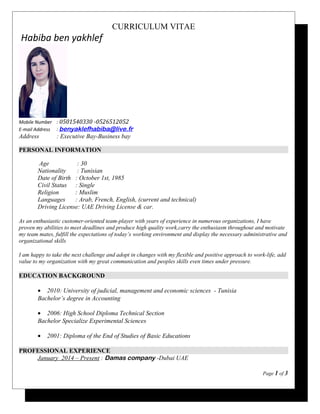 CURRICULUM VITAE
Habiba ben yakhlef
Mobile Number : 0501540330 -0526512052
E-mail Address : benyaklefhabiba@live.fr
Address : Executive Bay-Business bay
PERSONAL INFORMATION
Age : 30
Nationality : Tunisian
Date of Birth : October 1st, 1985
Civil Status : Single
Religion : Muslim
Languages : Arab, French, English, (current and technical)
Driving License: UAE Driving License & car.
As an enthusiastic customer-oriented team-player with years of experience in numerous organizations, I have
proven my abilities to meet deadlines and produce high quality work,carry the enthusiasm throughout and motivate
my team mates, fulfill the expectations of today’s working environment and display the necessary administrative and
organizational skills
I am happy to take the next challenge and adopt in changes with my flexible and positive approach to work-life, add
value to my organization with my great communication and peoples skills even times under pressure.
EDUCATION BACKGROUND
• 2010: University of judicial, management and economic sciences - Tunisia
Bachelor’s degree in Accounting
• 2006: High School Diploma Technical Section
Bachelor Specialize Experimental Sciences
• 2001: Diploma of the End of Studies of Basic Educations
PROFESSIONAL EXPERIENCE
January 2014 – Present : Damas company -Dubai UAE
Page 1 of 3
 