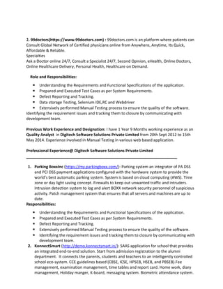 2. 99doctors(https://www.99doctors.com) : 99doctors.com is an platform where patients can
Consult Global Network of Certified physicians online from Anywhere, Anytime, Its Quick,
Affordable & Reliable.
Specialties
Ask a Doctor online 24/7, Consult a Specialist 24/7, Second Opinion, eHealth, Online Doctors,
Online Healthcare Delivery, Personal Health, Healthcare on Demand.
Role and Responsibilities:
 Understanding the Requirements and Functional Specifications of the application.
 Prepared and Executed Test Cases as per System Requirements.
 Defect Reporting and Tracking.
 Data storage Testing, Selenium IDE,RC and Webdriver
 Extensively performed Manual Testing process to ensure the quality of the software.
Identifying the requirement issues and tracking them to closure by communicating with
development team.
Previous Work Experience and Designation: I have 1 Year 9 Months working experience as an
Quality Analyst in Digitech Software Solutions Private Limited from 20th Sept 2012 to 15th
May 2014. Experience involved in Manual Testing in various web based application.
Professional Experience@ Digitech Software Solutions Private Limited
1. Parking BoxxInc (https://my.parkingboxx.com/): Parking system an integrator of PA DSS
and PCI DSS payment applications configured with the hardware system to provide the
world’s best automatic parking system. System is based on cloud computing (AWS). Time
zone or day light saving concept. Firewalls to keep out unwanted traffic and intruders.
Intrusion detection system to log and alert BOXX network security personnel of suspicious
activity. Patch management system that ensures that all servers and machines are up to
date.
Responsibilities:
 Understanding the Requirements and Functional Specifications of the application.
 Prepared and Executed Test Cases as per System Requirements.
 Defect Reporting and Tracking.
 Extensively performed Manual Testing process to ensure the quality of the software.
 Identifying the requirement issues and tracking them to closure by communicating with
development team.
2. KonnectSmart (http://demo.konnectsmart.in/): SAAS application for school that provides
an integrated end-to-end solution. Start from admission registration to the alumni
department. It connects the parents, students and teachers to an intelligently controlled
school eco-system. CCE guidelines based (CBSE, ICSE, HPSEB, HSEB, and PBSEB).Fee
management, examination management, time tables and report card. Home work, diary
management, Holiday manger, K-board, messaging system. Biometric attendance system.
 