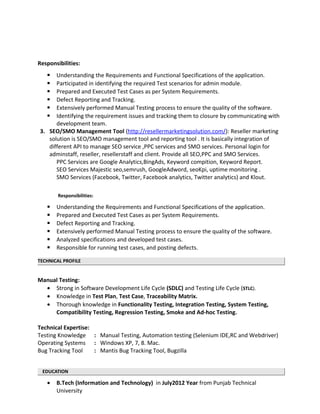 Responsibilities:
 Understanding the Requirements and Functional Specifications of the application.
 Participated in identifying the required Test scenarios for admin module.
 Prepared and Executed Test Cases as per System Requirements.
 Defect Reporting and Tracking.
 Extensively performed Manual Testing process to ensure the quality of the software.
 Identifying the requirement issues and tracking them to closure by communicating with
development team.
3. SEO/SMO Management Tool (http://resellermarketingsolution.com/): Reseller marketing
solution is SEO/SMO management tool and reporting tool . It is basically integration of
different API to manage SEO service ,PPC services and SMO services. Personal login for
adminstaff, reseller, resellerstaff and client. Provide all SEO,PPC and SMO Services.
PPC Services are Google Analytics,BingAds, Keyword compition, Keyword Report.
SEO Services Majestic seo,semrush, GoogleAdword, seoKpi, uptime monitoring .
SMO Services (Facebook, Twitter, Facebook analytics, Twitter analytics) and Klout.
Responsibilities:
 Understanding the Requirements and Functional Specifications of the application.
 Prepared and Executed Test Cases as per System Requirements.
 Defect Reporting and Tracking.
 Extensively performed Manual Testing process to ensure the quality of the software.
 Analyzed specifications and developed test cases.
 Responsible for running test cases, and posting defects.
TECHNICAL PROFILE
Manual Testing:
• Strong in Software Development Life Cycle (SDLC) and Testing Life Cycle (STLC).
• Knowledge in Test Plan, Test Case, Traceability Matrix.
• Thorough knowledge in Functionality Testing, Integration Testing, System Testing,
Compatibility Testing, Regression Testing, Smoke and Ad-hoc Testing.
Technical Expertise:
Testing Knowledge : Manual Testing, Automation testing (Selenium IDE,RC and Webdriver)
Operating Systems : Windows XP, 7, 8. Mac.
Bug Tracking Tool : Mantis Bug Tracking Tool, Bugzilla
EDUCATION
• B.Tech (Information and Technology) in July2012 Year from Punjab Technical
University
 