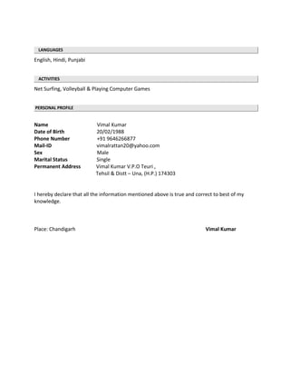 LANGUAGES
English, Hindi, Punjabi
ACTIVITIES
Net Surfing, Volleyball & Playing Computer Games
PERSONAL PROFILE
Name Vimal Kumar
Date of Birth 20/02/1988
Phone Number +91 9646266877
Mail-ID vimalrattan20@yahoo.com
Sex Male
Marital Status Single
Permanent Address Vimal Kumar V.P.O Teuri ,
Tehsil & Distt – Una, (H.P.) 174303
I hereby declare that all the information mentioned above is true and correct to best of my
knowledge.
Place: Chandigarh Vimal Kumar
 