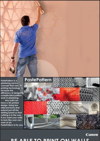 PastePattern is a
plastering service
concept that uses 3D
printing technology to
increase the
efficiency of designing
complicated pattern
work in plastering.
Any wall can
have a 3D printed
design. Using low
relieved forms that
extend just off the
skirting board so that
nothing is in the way.
If you want your walls
to look like your own
work of art.
PastePattern is for you.
ing
PastePattern
 