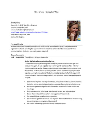 Kim Herbots - Curriculum Vitae 
Kim Herbots 
Hanewijk 41, 3118 Werchter, Belgium 
Mobile: +32 495 87 75 62 
e-mail: herbotskim@hotmail.com 
http://www.linkedin.com/pub/kim-herbots/5/267/aa3 
Date of birth: April 4th, 1980 
Nationality: Belgian 
Personal Profi le 
An experienced marketing communications professional with excellent project management and 
organizational skills is looking for opportunities where active contribution to improve and refine 
communications strategies and practices are required. 
Career Summary 
2012 - 31/10/2014: Cabot Plastics Belgium, Haasrode 
Senior Marketing Communications Partner: 
I have worked closely with the global marketing communications manager and 
product managers. It was a global responsibility and I took care of the internal 
communication as well as the external communication towards the customers and 
distributors. In this function I was responsible for the coordination, organization, 
logistics and implementation of the below listed projects, all of which require full 
compliance with the corporate guidelines and within the respective deadlines and 
budgets. 
 Determine, improve and implement new, innovative marketing communication 
tools like online sales tools applications, video and animation productions etc. 
 Event management: Organize and coordinate international trade shows and 
meetings 
 Print management: print work, translations, design, and photo shoots 
 Select the most suitable suppliers and negotiate the contracts 
 Set-up and follow-up advertising campaigns 
 Website management: maintain and improve the website and the intranet using 
content management systems (Sharepoint) 
 Set-up the marketing communication plans and budgets 
 