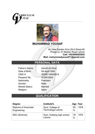 URRICULUM
ITAE
MUHAMMAD YOUSAF
Ali View Garden H/no.39-A Street #2
Phase no. 01 Bedian Road Lahore
Cell: +923008402642
Mail: mohammedyousaf71@gmail.com
PERSONAL DATA
Father’s Name: Ashraf Ali Khan
Date of Birth: 04-April-1958
CNIC # 35200-1494282-9
Passport No. AC6912823
Nationality: Pakistani
Gender: Male
Marital Status: Married
Religion: Islam
QUALIFICATION
Degree Institute% Age Year
Diploma of Associate
Engineering
Govt. College of
Technology Lahore
83
%
1978
SSC (Science) Govt. Gulberg high school
Lahore
78
%
1975
 