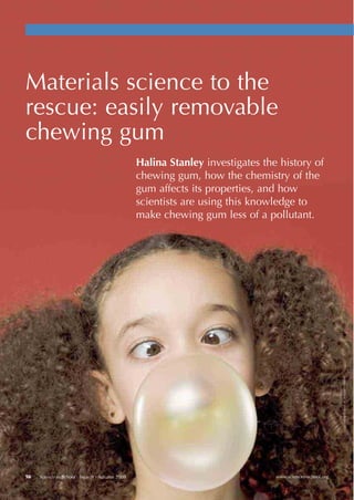www.scienceinschool.org56 Science in School Issue 9 : Autumn 2008
Materials science to the
rescue: easily removable
chewing gum
Halina Stanley investigates the history of
chewing gum, how the chemistry of the
gum affects its properties, and how
scientists are using this knowledge to
make chewing gum less of a pollutant.
ImagecourtesyofiStockphoto
!"!#$#%&'()#*+,-./0123433)56)$65))(3347,7839:;33<="2=3%&
 