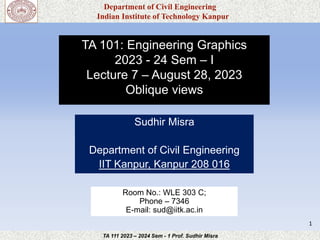 Department of Civil Engineering
Indian Institute of Technology Kanpur
TA 111 2023 – 2024 Sem - 1 Prof. Sudhir Misra
TA 101: Engineering Graphics
2023 - 24 Sem – I
Lecture 7 – August 28, 2023
Oblique views
Sudhir Misra
Department of Civil Engineering
IIT Kanpur, Kanpur 208 016
1
Room No.: WLE 303 C;
Phone – 7346
E-mail: sud@iitk.ac.in
 