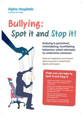 Spot it and Stop it!
Bullying:
Bullying is persistent,
intimidating, humiliating
behaviour which attempts
to undermine someone.
Make our hospital an environment
where everyone is treated with
dignity and respect.
Steps you can take to
Spot it and Stop it
•	 Speak up and speak out if you are being
	 bullied or if you know someone who is
	 being bullied
•	 Speak to your Manager and/or HR who will
	 be supportive and helpful in finding
	 the right way through. Try to sort the issue
	 informally first of all
•	 Make a formal complaint to your
	 Line Manager, Hospital Director or
	 HR Manager/Lead
•	 Raise the issue on the staff feedback
	 website with direct access to the CEO
 