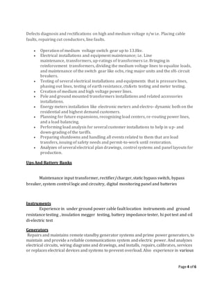 Page 4 of 6
Defects diagnosis and rectifications on high and medium voltage n/w i.e. Placing cable
faults, repairing cut conductors, line faults.
 Operation of medium voltage switch gear up to 13.8kv.
 Electrical installations and equipment maintenance; i.e. Line
maintenance, transformers, up-ratings of transformers i.e. Bringing in
reinforcement transformers, dividing the medium voltage lines to equalize loads,
and maintenance of the switch gear like ocbs, ring major units and the sf6 circuit
breakers.
 Testing of several electrical installations and equipments that is pressure lines,
phasing out lines, testing of earth resistance, cts&vts testing and meter testing.
 Creation of medium and high voltage power lines.
 Pole and ground mounted transformers installations and related accessories
installations.
 Energy meters installation like electronic meters and electro- dynamic both on the
residential and highest demand customers.
 Planning for future expansions, recognizing load centers, re-routing power lines,
and a load balancing.
 Performing load analysis for several customer installations to help in up- and
down-grading of the tariffs.
 Preparing shutdowns and handling all events related to them that are load
transfers, issuing of safety needs and permit-to-work until restoration.
 Analyzes of several electrical plan drawings, control systems and panel layouts for
production.
Ups And Battery Banks
Maintenance input transformer, rectifier/charger, static bypass switch, bypass
breaker, system control logic and circuitry, digital monitoring panel and batteries
Instruments
Experience in under ground power cable fault location instruments and ground
resistance testing , insulation megger testing, battery impedance tester, hi pot test and oil
di-electric test
Generators
Repairs and maintains remote standby generator systems and prime power generators, to
maintain and provide a reliable communications system and electric power. And analyzes
electrical circuits, wiring diagrams and drawings, and installs, repairs, calibrates, services
or replaces electrical devices and systems to prevent overload. Also experience in various
 
