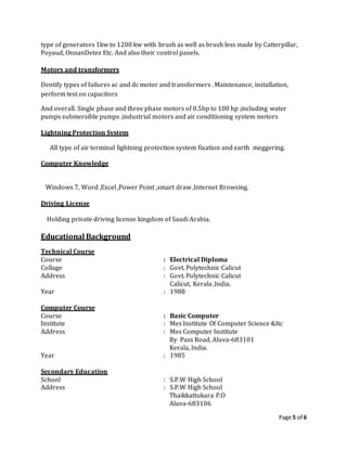 Page 5 of 6
type of generators 1kw to 1200 kw with brush as well as brush less made by Catterpillar,
Poyaud, OnnanDetez Etc. And also their control panels.
Motors and transformers
Dentify types of failures ac and dc motor and transformers . Maintenance, installation,
perform test on capacitors
And overall. Single phase and three phase motors of 0.5hp to 100 hp ,including water
pumps submersible pumps ,industrial motors and air conditioning system motors
Lightning Protection System
All type of air terminal lightning protection system fixation and earth meggering.
Computer Knowledge
Windows 7, Word ,Excel ,Power Point ,smart draw ,Internet Browsing.
Driving License
Holding private driving license kingdom of Saudi Arabia.
Educational Background
Technical Course
Course : Electrical Diploma
Collage : Govt. Polytechnic Calicut
Address : Govt. Polytechnic Calicut
Calicut, Kerala ,India.
Year : 1988
Computer Course
Course : Basic Computer
Institute : Mes Institute Of Computer Science &Itc
Address : Mes Computer Institute
By Pass Road, Aluva-683101
Kerala, India.
Year : 1985
Secondary Education
School : S.P.W High School
Address : S.P.W High School
Thaikkattukara P.O
Aluva-683106
 