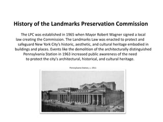 History of the Landmarks Preservation Commission
The LPC was established in 1965 when Mayor Robert Wagner signed a local
law creating the Commission. The Landmarks Law was enacted to protect and
safeguard New York City’s historic, aesthetic, and cultural heritage embodied in
buildings and places. Events like the demolition of the architecturally distinguished
Pennsylvania Station in 1963 increased public awareness of the need
to protect the city's architectural, historical, and cultural heritage.
Pennsylvania Station, c. 1911
 