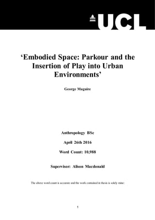 1
‘Embodied Space: Parkour and the
Insertion of Play into Urban
Environments’
George Maguire
Anthropology BSc
April 26th 2016
Word Count: 10,988
Supervisor: Alison Macdonald
The above word count is accurate and the work contained in thesis is solely mine:
 