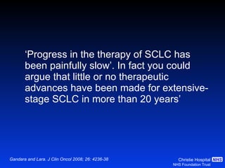 ‘ Progress in the therapy of SCLC has been painfully slow’. In fact you could argue that little or no therapeutic advances have been made for extensive- stage SCLC in more than 20 years’ Gandara and Lara. J Clin Oncol 2008; 26: 4236-38 