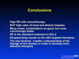 Conclusions High RR with  chemotherapy BUT high rates of local and distant relapses Many newer combinations as good, but none convincingly better PE is the standard treatment in SCLC Disappointing results so far with targeted therapies  The way forward - a better understanding of the biology of the disease in order to develop more effective therapies 