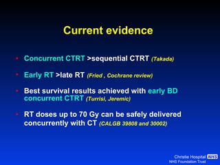 Current evidence Concurrent CTRT   >sequential CTRT  (Takada) Early RT   >late RT   (Fried , Cochrane review) Best survival results achieved with  early BD   concurrent CTRT   (Turrisi, Jeremic) RT doses up to 70 Gy can be safely delivered  concurrently with CT  (CALGB 39808 and 30002) 