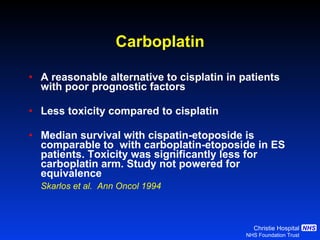Carboplatin A reasonable alternative to cisplatin in patients with poor prognostic factors Less toxicity compared to cisplatin Median survival with cispatin-etoposide is comparable to  with carboplatin-etoposide in ES patients. Toxicity was significantly less for carboplatin arm. Study not powered for equivalence Skarlos et al.  Ann Oncol 1994   