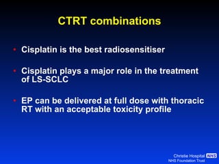 Cisplatin is the best radiosensitiser Cisplatin plays a major role in the treatment of LS-SCLC EP can be delivered at full dose with thoracic RT with an acceptable toxicity profile CTRT combinations 