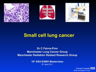 Small cell lung cancer Dr C Faivre-Finn Manchester Lung Cancer Group Manchester Radiation Related Research Group 10 th  ESO-ESMO Masterclass 6 th  April 2011 Manchester Lung Cancer Group 