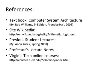 References:
• Text book: Computer System Architecture
(By: Rob Williams, 2nd
Edition, Prentice Hall, 2006)
• Site Wikipedia:
http://en.wikipedia.org/wiki/Arithmetic_logic_unit
• Previous Student Lectures:
(By: Anna Kurek, Spring 2008)
• Professor’s Lecture Notes.
• Virginia Tech online courses:
http://courses.cs.vt.edu/~csonline/index.html
 
