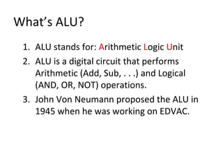What’s ALU?
1. ALU stands for: Arithmetic Logic Unit
2. ALU is a digital circuit that performs
Arithmetic (Add, Sub, . . .) and Logical
(AND, OR, NOT) operations.
3. John Von Neumann proposed the ALU in
1945 when he was working on EDVAC.
 