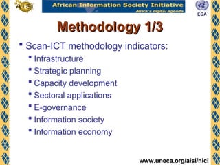 www.uneca.org/aisi/nici
www.uneca.org/aisi/nici
Methodology 1/3
Methodology 1/3
 Scan-ICT methodology indicators:
 Infrastructure
 Strategic planning
 Capacity development
 Sectoral applications
 E-governance
 Information society
 Information economy
 