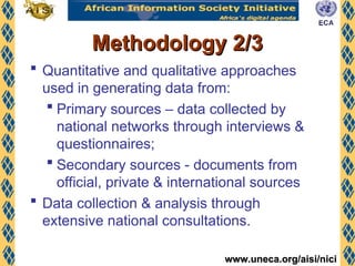www.uneca.org/aisi/nici
www.uneca.org/aisi/nici
Methodology 2/3
Methodology 2/3
 Quantitative and qualitative approaches
used in generating data from:
 Primary sources – data collected by
national networks through interviews &
questionnaires;
 Secondary sources - documents from
official, private & international sources
 Data collection & analysis through
extensive national consultations.
 
