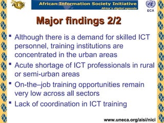 www.uneca.org/aisi/nici
www.uneca.org/aisi/nici
Major findings 2/2
Major findings 2/2
 Although there is a demand for skilled ICT
personnel, training institutions are
concentrated in the urban areas
 Acute shortage of ICT professionals in rural
or semi-urban areas
 On-the–job training opportunities remain
very low across all sectors
 Lack of coordination in ICT training
 
