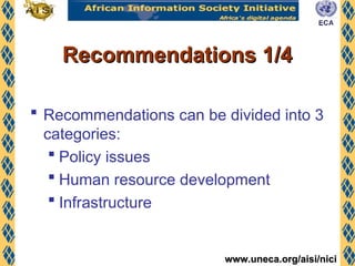 www.uneca.org/aisi/nici
www.uneca.org/aisi/nici
Recommendations 1/4
Recommendations 1/4
 Recommendations can be divided into 3
categories:
 Policy issues
 Human resource development
 Infrastructure
 