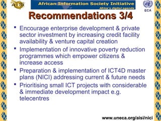 www.uneca.org/aisi/nici
www.uneca.org/aisi/nici
Recommendations 3/4
Recommendations 3/4
 Encourage enterprise development & private
sector investment by increasing credit facility
availability & venture capital creation
 Implementation of innovative poverty reduction
programmes which empower citizens &
increase access
 Preparation & implementation of ICT4D master
plans (NICI) addressing current & future needs
 Prioritising small ICT projects with considerable
& immediate development impact e.g.
telecentres
 