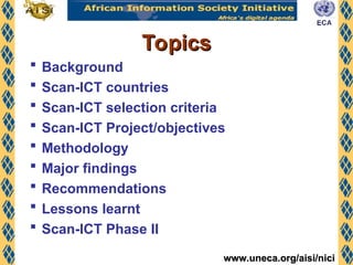 www.uneca.org/aisi/nici
www.uneca.org/aisi/nici
Topics
Topics
 Background
 Scan-ICT countries
 Scan-ICT selection criteria
 Scan-ICT Project/objectives
 Methodology
 Major findings
 Recommendations
 Lessons learnt
 Scan-ICT Phase II
 