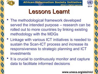 www.uneca.org/aisi/nici
www.uneca.org/aisi/nici
Lessons Learnt
Lessons Learnt
 The methodological framework developed
served the intended purpose – research can be
rolled out to more countries by linking existing
methodology with the MDGs
 Linkage with various ICT initiatives is needed to
sustain the Scan-ICT process and increase its
responsiveness to strategic planning and ICT
investments
 It is crucial to continuously monitor and capture
data to facilitate informed decisions
 