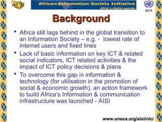www.uneca.org/aisi/nici
www.uneca.org/aisi/nici
Background
Background
 Africa still lags behind in the global transition to
an Information Society – e.g. - lowest rate of
internet users and fixed lines
 Lack of basic information on key ICT & related
social indicators, ICT related activities & the
impact of ICT policy decisions & plans
 To overcome this gap in information &
technology (for utilisation in the promotion of
social & economic growth), an action framework
to build Africa’s Information & communication
infrastructure was launched - AISI
 