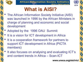 www.uneca.org/aisi/nici
www.uneca.org/aisi/nici
 The African Information Society Initiative (AISI)
was launched in 1996 by the African Ministers in
charge of planning and economic and social
development
 Adopted by the 1996 OAU Summit
 It is a vision for ICT development in Africa
 It is a cooperation framework for partners to
support ICT development in Africa (PICTA
members)
 It also focuses on analysing and evaluating ICT’s
and content trends in Africa – Scan-ICT
What is AISI?
 