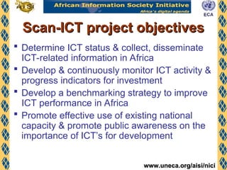 www.uneca.org/aisi/nici
www.uneca.org/aisi/nici
Scan-ICT project objectives
Scan-ICT project objectives
 Determine ICT status & collect, disseminate
ICT-related information in Africa
 Develop & continuously monitor ICT activity &
progress indicators for investment
 Develop a benchmarking strategy to improve
ICT performance in Africa
 Promote effective use of existing national
capacity & promote public awareness on the
importance of ICT’s for development
 